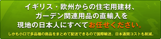 イギリス・欧州からの住宅用建材、ガーデン関連用品の直輸入を現地の日本人にすべてお任せください。しかも小口で多品種の商品をまとめて配送できるので国際輸送、日本通関コストも削減。