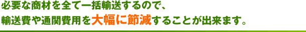 必要な商材を全て一括輸送するので、輸送費や通関費用を大幅に節減することが出来ます。