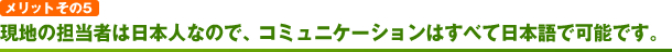 メリットその5　現地の担当者は日本人なので、コミュニケーションは全て日本語で可能です。